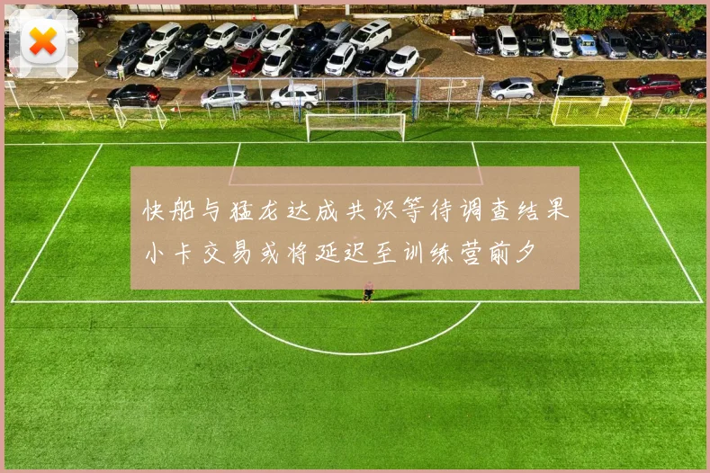 快船与猛龙达成共识等待调查结果小卡交易或将延迟至训练营前夕